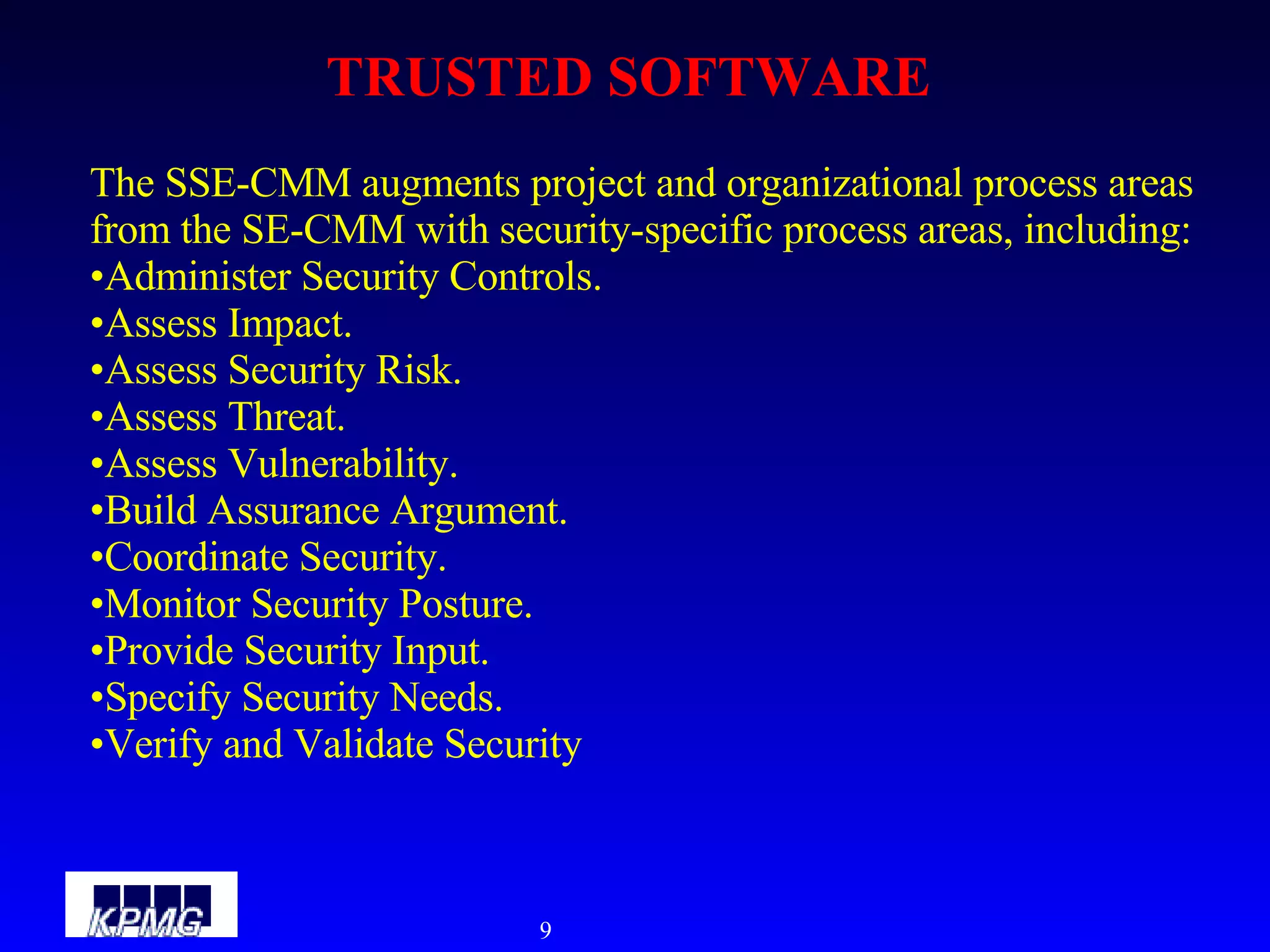 TRUSTED SOFTWARE The SSE-CMM augments project and organizational process areas from the SE-CMM with security-specific process areas, including:  Administer Security Controls.  Assess Impact.  Assess Security Risk.  Assess Threat.  Assess Vulnerability.  Build Assurance Argument.  Coordinate Security.  Monitor Security Posture.  Provide Security Input.  Specify Security Needs.  Verify and Validate Security 