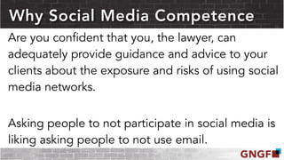 Why Social Media Competence
Are you confident that you, the lawyer, can
adequately provide guidance and advice to your
clients about the exposure and risks of using social
media networks.
Asking people to not participate in social media is
liking asking people to not use email.
 