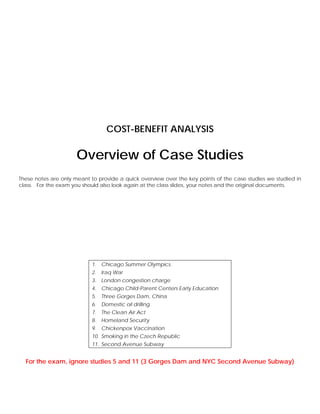COST-BENEFIT ANALYSIS

                      Overview of Case Studies
These notes are only meant to provide a quick overview over the key points of the case studies we studied in
class. For the exam you should also look again at the class slides, your notes and the original documents.




                           1. Chicago Summer Olympics.
                           2. Iraq War
                           3. London congestion charge
                           4. Chicago Child-Parent Centers Early Education
                           5. Three Gorges Dam, China
                           6. Domestic oil drilling
                           7. The Clean Air Act
                           8. Homeland Security
                           9. Chickenpox Vaccination
                           10. Smoking in the Czech Republic
                           11. Second Avenue Subway


  For the exam, ignore studies 5 and 11 (3 Gorges Dam and NYC Second Avenue Subway)
 