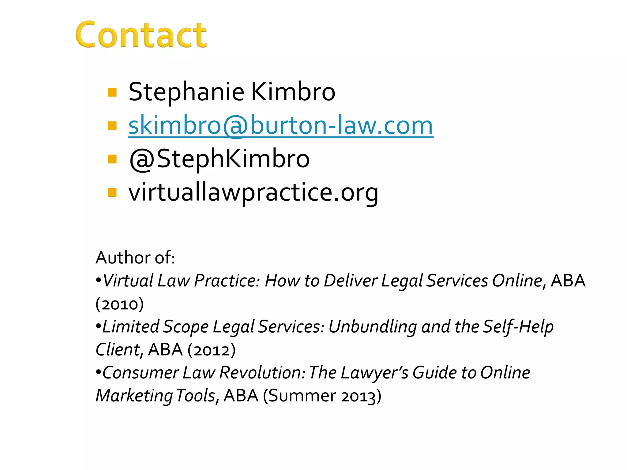  Stephanie Kimbro
 skimbro@burton-law.com
 @StephKimbro
 virtuallawpractice.org
Author of:
•Virtual Law Practice: How to Deliver Legal Services Online, ABA
(2010)
•Limited Scope Legal Services: Unbundling and the Self-Help
Client, ABA (2012)
•Consumer Law Revolution:The Lawyer’s Guide to Online
MarketingTools,ABA (Summer 2013)
 