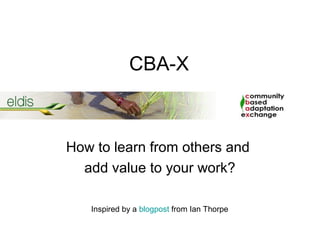 CBA-X



How to learn from others and
  add value to your work?

   Inspired by a blogpost from Ian Thorpe
 