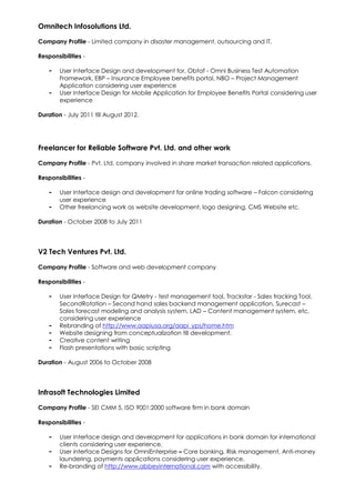 Omnitech Infosolutions Ltd.
Company Profile - Limited company in disaster management, outsourcing and IT.
Responsibilities -
- User Interface Design and development for, Obtaf - Omni Business Test Automation
Framework, EBP – Insurance Employee benefits portal, NBO – Project Management
Application considering user experience
- User Interface Design for Mobile Application for Employee Benefits Portal considering user
experience
Duration - July 2011 till August 2012.
Freelancer for Reliable Software Pvt. Ltd. and other work
Company Profile - Pvt. Ltd. company involved in share market transaction related applications.
Responsibilities -
- User Interface design and development for online trading software – Falcon considering
user experience
- Other freelancing work as website development, logo designing, CMS Website etc.
Duration - October 2008 to July 2011
V2 Tech Ventures Pvt. Ltd.
Company Profile - Software and web development company
Responsibilities -
- User Interface Design for QMetry - test management tool, Trackstar - Sales tracking Tool,
SecondRotation – Second hand sales backend management application, Surecast –
Sales forecast modeling and analysis system, LAD – Content management system, etc.
considering user experience
- Rebranding of http://www.aapiusa.org/aapi_yps/home.htm
- Website designing from conceptualization till development.
- Creative content writing
- Flash presentations with basic scripting
Duration - August 2006 to October 2008
Infrasoft Technologies Limited
Company Profile - SEI CMM 5, ISO 9001:2000 software firm in bank domain
Responsibilities -
- User Interface design and development for applications in bank domain for international
clients considering user experience.
- User interface Designs for OmniEnterprise – Core banking, Risk management, Anti-money
laundering, payments applications considering user experience.
- Re-branding of http://www.abbeyinternational.com with accessibility.
 