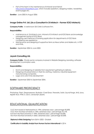 - Part of the team in the maintenance of Intranet and Internet
http://www.infrasoftech.com, which includes Updations, designing mailers, newsletters,
events pages etc.
Duration - June 2005 to August 2006
Image Online Pvt. Ltd. (As a Consultant in 3i Infotech – Former ICICI Infotech)
Company Profile - A well-known SEI CMM 5 software firm.
Responsibilities -
- maintenance of, 3i-infotech.com, intranet of 3i Infotech and ICICI Bank and knowledge
management portal of ICICI Bank
- Designing user interfaces of banking applications for departments of ICICI Bank
considering user experience
- Maintenance and designing of supportive items as News Letters and Mailers etc. in PDF
and HTML.
Duration - September 2004 to June 2005
Jayesh Consulting Ltd.
Company Profile - Private sector company involved in Website Designing, branding, software
development, & animation work.
Responsibilities -
- End to end Designing of websites from requirement gathering to delivery.
- Designing CD presentations in flash for clothing, medicine, industrial equipment
manufacturing companies.
- Logos and catch lines development
Duration - September 2003 to September 2004.
SOFTWARE PROFICIENCY
Photoshop, Flash, Dreamweaver, Illustrator, Corel Draw, Fireworks, Swish, Sound Forge, Anfy Java,
Applet Ace, HTML 5, CSS 3, Javascript, jQuery
EDUCATIONAL QUALIFICATION
S.S.C from board of Maharashtra in 1994, obtained class I, percentage 90.00%
H.S.C from Mumbai University in 1996, obtained class I, percentage 70.17%
B.A from Mumbai University in 1999, obtained class I, percentage 60.00%
M.A from Mumbai University in 2003, obtained class I, percentage 60.00%
Diploma in Web Designing from Edit in 2003 - GradeA
Certification in Usability Analyst from Human Factors International in 2014
 