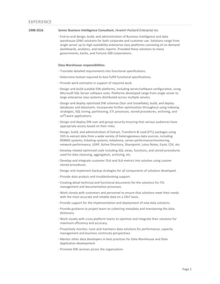 Page 2
EXPERIENCE
1998-2016 Senior Business Intelligence Consultant, Hewlett-Packard Enterprise Inc.
· End-to-end design, build, and administration of Business Intelligence and data
warehouse (DW) solutions for both corporate and customer use. Solutions range from
single server up to high availability enterprise class platforms consisting of on-demand
dashboards, analytics, and static reports. Provided these solutions to many
governments, banks, and Fortune 500 corporations.
Data Warehouse responsibilities:
· Translate detailed requirements into functional specifications.
· Determine toolset required to best fulfill functional specifications.
· Provide work estimates in support of required work.
· Design and build scalable DW platforms, including server/software configuration, using
Microsoft SQL Server software suite. Platforms developed range from single server to
large enterprise class systems distributed across multiple servers.
· Design and deploy optimized DW schemas (Star and Snowflake), build, and deploy
databases and datamarts. Incorporate further optimization throughout using indexing
strategies, SQL tuning, partitioning, ETL processes, stored procedures, archiving, and
software applications.
· Design and deploy DW user and group security ensuring that various audiences have
appropriate access based on their roles.
· Design, build, and administration of Extract, Transform & Load (ETL) packages using
SSIS to extract data from a wide variety of heterogeneous data sources, including
RDBMS systems, ticketing systems, telephony, server performance/monitoring,
network performance, LDAP, Active Directory, Sharepoint, Lotus Notes, Excel, CSV, etc.
· Develop related optimized code including SQL views, functions, and stored procedures
used for data cleansing, aggregation, archiving, etc.
· Develop and integrate customer OLA and SLA metrics into solution using custom
stored procedures.
· Design and implement backup strategies for all components of solutions developed.
· Provide data analysis and troubleshooting support.
· Creating detail technical and functional documents for the solutions for ITIL
management and documentation processes.
· Work closely with customers and personnel to ensure that solutions meet their needs
with the most accurate and reliable data on a 24x7 basis.
· Provide support for the implementation and deployment of new data solutions
· Provide guidance to project team on collecting metadata and maintaining the data
dictionary
· Work closely with cross-platform teams to optimize and integrate their solutions for
maximum efficiency and accuracy.
· Proactively monitor, tune and maintains data solutions for performance, capacity
management and business continuity perspectives
· Mentor other data developers in best practices for Data Warehouse and Data
Application development
· Promote DW services across the organization.
 