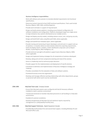 Page 3
Business Intelligence responsibilities:
· Work with delivery and customer to translate detailed requirements into functional
specifications.
· Determine toolset required to best fulfill functional specifications. Tools used include
Business Objects, SSRS, SSAS, and Brio/Hyperion.
· Provide work estimates in support of required work.
· Design and build solution platform, including server/network configuration, BI
software installation and configuration. Platforms developed range from single server
to large enterprise class systems distributed across multiple servers.
· Design and deploy security models, including solution access, user, and group security.
· Design and build OLAP cubes using Microsoft SSAS, where applicable.
· Design and build BI tool metadata layers, where applicable.
· Provide training and mentoring of report developers and end users in support and use
of solutions. In situation where no team existed, determine reporting requirements,
build and deploy reports, analytics, and/or dashboards using tools such as Report
Builder, Crystal Reports, Web Intelligence, etc.
· Provide technical oversight to BI platform support teams (Business Objects, SSRS)
where applicable.
· Design and implement backup strategies for all components of solutions developed.
· Develop, debug and unit test components (existing and new) of the solution.
· Serve in a leadership role for technical project decisions
· Provide support for the implementation and deployment of new BI solutions
· Contribute to definition and implementation of Business Intelligence strategy and
roadmap
· Provides consultation for the evaluation of data and software systems.
· Promote BI services across the organization.
· Develops and manages effective working relationships with other departments, groups
or personnel with whom work must be coordinated
1996-1998 Help Desk Team Lead, Compaq Canada
· Ensure that help desk systems were configured and had all necessary software
installed to match customer environment.
· Trained and mentored 12 member help desk personnel on call handling in a help desk
environment.
· Handled all customer escalations.
· Develop and generate all help desk SLA and statistical reports required by
management on a daily/weekly/monthly basis.
1995-1998 Help Desk Support Technician, Digital Equipment Canada
· Provided Microsoft product first and second level support, including Windows 95 and
Microsoft Office suite.
 