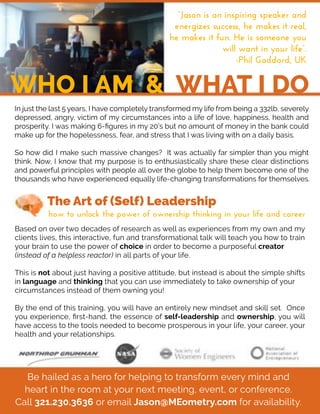Be hailed as a hero for helping to transform every mind and
heart in the room at your next meeting, event, or conference.
Call 321.230.3636 or email Jason@MEometry.com for availability.
In just the last 5 years, I have completely transformed my life from being a 332lb, severely
depressed, angry, victim of my circumstances into a life of love, happiness, health and
prosperity. I was making 6-ﬁgures in my 20’s but no amount of money in the bank could
make up for the hopelessness, fear, and stress that I was living with on a daily basis.
SoSo how did I make such massive changes? It was actually far simpler than you might
think. Now, I know that my purpose is to enthusiastically share these clear distinctions
and powerful principles with people all over the globe to help them become one of the
thousands who have experienced equally life-changing transformations for themselves.
The Art of (Self) Leadership
WHO I AM & WHAT I DO
“Jason is an inspiring speaker and 
energizes success, he makes it real, 
he makes it fun. He is someone you 
will want in your life”.
-Phil Goddard, UK
how to unlock the power of ownership thinking in your life and career
Based on over two decades of research as well as experiences from my own and my
clients lives, this interactive, fun and transformational talk will teach you how to train
your brain to use the power of choice in order to become a purposeful creator
(instead of a helpless reactor) in all parts of your life.
This is not about just having a positive attitude, but instead is about the simple shifts
in language and thinking that you can use immediately to take ownership of your
circumstances instead of them owning you!
BBy the end of this training, you will have an entirely new mindset and skill set. Once
you experience, ﬁrst-hand, the essence of self-leadership and ownership, you will
have access to the tools needed to become prosperous in your life, your career, your
health and your relationships.
 