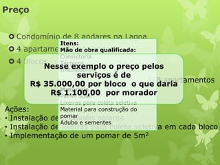 Preço


  Condomínio de 8 andares na Lagoa
              Itens:
 4   apartamentosde obra qualificada:
              Mão por andar
              Consultoria
 4   Blocos  Técnicos
           Nesse exemplo o preço
              Instaladores
                                                pelos
                    serviços é de
                                   128 apartamentos
        R$ 35.000,00 por bloco o que daria
               Materiais
            R$Painel Solar
                1.100,00 por morador
                Lixeiras para coleta seletiva
Ações:          Material para construção do
• Instalação de pomar
                 5 painéis solares
                Adubo e sementes
• Instalação de lixeiras para coleta seletiva em cada bloco
• Implementação de um pomar de 5m2
 