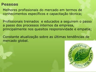 Pessoas
Melhores profissionais do mercado em termos de
conhecimentos específicos e capacitação técnica;

Profissionais treinados e educados a seguirem o passo
a passo dos processos internos da empresa,
principalmente nos quesitos responsividade e empatia;

Constante atualização sobre as últimas tendências de
mercado global.
 
