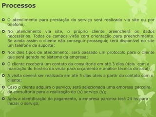 Processos

 O atendimento para prestação do serviço será realizado via site ou por
  telefone;
 No atendimento via site, o próprio cliente preencherá os dados
  necessários. Todos os campos virão com orientação para preenchimento.
  Se ainda assim o cliente não conseguir prosseguir, terá disponível no site
  um telefone de suporte;
 Nos dois tipos de atendimento, será passado um protocolo para o cliente
  que será gerado no sistema da empresa;
 O cliente receberá um contato da consultoria em até 3 dias úteis com a
  marcação do horário da visita para orçamento e análise técnica do local;;
 A visita deverá ser realizada em até 5 dias úteis a partir do contato com o
  cliente;
 Caso o cliente adquira o serviço, será selecionada uma empresa parceira
  da consultoria para a realização do (s) serviço (s);
 Após a identificação do pagamento, a empresa parceira terá 24 hs para
  iniciar o serviço;
 