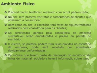 Ambiente Físico

  O atendimento telefônico realizado com script padronizado;
  No site será possível ver fotos e comentários de clientes que
   utilizaram a consultoria;
  Bem como no site, o escritório terá fotos de alguns trabalhos
   realizados pela consultoria para os clientes;
  Os certificados ganhos pela consultoria de empresa
   sustentável serão emoldurados e presos na parede do
   escritório;
  O cliente, se preferir, poderá tirar suas dúvidas no escritório
   da empresa, onde será recebido por atendentes
   devidamente uniformizadas;
  Os móveis que fazem parte da decoração do escritório são
   feitos de material reciclado e haverá informação sobre isso;
 