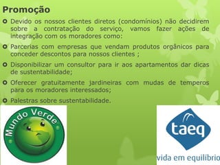 Promoção
 Devido os nossos clientes diretos (condomínios) não decidirem
  sobre a contratação do serviço, vamos fazer ações de
  integração com os moradores como:
 Parcerias com empresas que vendam produtos orgânicos para
  conceder descontos para nossos clientes ;
 Disponibilizar um consultor para ir aos apartamentos dar dicas
  de sustentabilidade;
 Oferecer gratuitamente jardineiras com mudas de temperos
  para os moradores interessados;
 Palestras sobre sustentabilidade.
 
