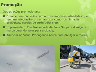 Promoção
Outras ações promocionais:
 Oferecer, em parcerias com outras empresas, atividades que
  tenham integração com a natureza como: caminhadas
  ecológicas, escolas de surfe/vôlei e etc..
 Implementar o Eco Taxi na orla da Zona Sul para divulgar a
  marca gerando valor para a cidade;
 Anunciar na Visual Propaganda Aérea para divulgar a marca,
 