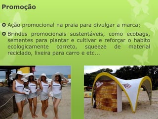 Promoção

 Ação promocional na praia para divulgar a marca;
 Brindes promocionais sustentáveis, como ecobags,
  sementes para plantar e cultivar e reforçar o habito
  ecologicamente correto, squeeze de material
  reciclado, lixeira para carro e etc...
 