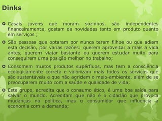 Dinks

 Casais jovens que moram sozinhos, são independentes
  financeiramente, gostam de novidades tanto em produto quanto
  em serviços ;
 São pessoas que optaram por nunca terem filhos ou que adiam
  esta decisão, por varias razões: querem aproveitar a mais a vida
  antes, querem viajar bastante ou querem estudar muito para
  conseguirem uma posição melhor no trabalho;
 Consomem muitos produtos supérfluos, mas tem a consciência
  ecologicamente correta e valorizam mais todos os serviços que
  são sustentáveis e que não agridem o meio-ambiente, além de se
  preocuparem muito com a saúde e qualidade de vida;
 Este grupo, acredita que o consumo ético, é uma boa saída para
  salvar o mundo. Acreditam que não é o cidadão que provoca
  mudanças na política, mas o consumidor que influencia a
  economia com a demanda;
 