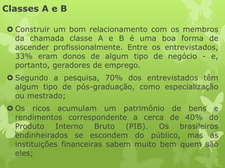 Classes A e B

 Construir um bom relacionamento com os membros
  da chamada classe A e B é uma boa forma de
  ascender profissionalmente. Entre os entrevistados,
  33% eram donos de algum tipo de negócio - e,
  portanto, geradores de emprego.
 Segundo a pesquisa, 70% dos entrevistados têm
  algum tipo de pós-graduação, como especialização
  ou mestrado;
 Os ricos acumulam um patrimônio de bens e
  rendimentos correspondente a cerca de 40% do
  Produto Interno Bruto (PIB). Os brasileiros
  endinheirados se escondem do público, mas as
  instituições financeiras sabem muito bem quem são
  eles;
 