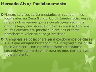 Mercado Alvo/ Posicionamento

 Nossos serviços serão prestados em condomínios
  localizados na Zona Sul do Rio de Janeiro pois, nessas
  regiões observamos que as construções são mais
  antigas logo, não são sustentáveis com isso teremos
  muitos clientes em potencial além dos clientes
  perceberem valor no serviço prestado.
 A empresa se posicionará para condomínios de classe
 A e B que estejam buscando uma integração maior do
 meio ambiente com o prédio através de práticas
 sustentáveis gerando valor para os moradores e para o
 meio ambiente.
 