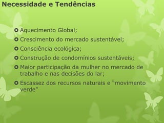 Necessidade e Tendências



    Aquecimento Global;
    Crescimento do mercado sustentável;
    Consciência ecológica;
    Construção de condomínios sustentáveis;
    Maior participação da mulher no mercado de
     trabalho e nas decisões do lar;
    Escassez dos recursos naturais e “movimento
     verde”
 