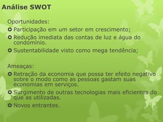 Análise SWOT

 Oportunidades:
  Participação em um setor em crescimento;
  Redução imediata das contas de luz e água do
   condomínio.
  Sustentabilidade visto como mega tendência;

 Ameaças:
  Retração da economia que possa ter efeito negativo
   sobre o modo como as pessoas gastam suas
   economias em serviços.
  Surgimento de outras tecnologias mais eficientes do
   que as utilizadas.
  Novos entrantes.
 