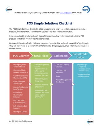   MMF	
  POS	
  •	
  1111	
  Wheeling	
  Road,	
  Wheeling,	
  IL	
  60090	
  •	
  P:	
  (800)	
  769-­‐1954	
  •	
  www.mmfpos.com	
  ©MMF	
  POS	
  2016 	
  
	
  
An	
  ISO	
  9001	
  Certified	
  Company	
   	
   	
  
	
  
POS	
  Simple	
  Solutions	
  Checklist	
  
The	
  POS	
  Simple	
  Solutions	
  Checklist	
  is	
  a	
  tool	
  you	
  can	
  use	
  to	
  help	
  your	
  customers	
  prevent	
  security	
  
breaches,	
  fraud	
  and	
  theft.	
  	
  From	
  the	
  POS	
  Counter	
  -­‐-­‐	
  to	
  their	
  Financial	
  Institution.	
  
It	
  covers	
  applicable	
  products	
  at	
  each	
  stage	
  of	
  the	
  cash-­‐handling	
  cycle,	
  including	
  traditional	
  POS	
  
products	
  and	
  others	
  you	
  may	
  not	
  have	
  considered.	
  
Go	
  beyond	
  the	
  point-­‐of-­‐sale.	
  	
  Help	
  your	
  customers	
  keep	
  hard	
  earned	
  profit	
  by	
  avoiding	
  “theft	
  traps”.	
  	
  
They	
  will	
  have	
  more	
  to	
  spend	
  on	
  POS	
  enhancements.	
  	
  Bringing	
  you	
  revenue,	
  referrals,	
  and	
  value	
  as	
  a	
  
trusted	
  advisor.	
  
	
  
	
  
POS	
  Counter	
   Retail	
  Floor	
   Back	
  Room	
  
Bank/Credit	
  
Union	
  
Locking	
  Payment	
  
Terminal	
  Stands	
  
	
  
Illuminated	
  Cash	
  
Drawers	
  (PayVue™)	
  
	
  
Cash	
  Drawer	
  Secure	
  
Chamber	
  (LockIt®)	
  
	
  
Clear	
  Employee	
  
Zipper	
  Bags	
  
	
  
Counterfeit	
  Detector	
  
Pens/Devices	
  
	
  
Counterfeit	
  
IdenWﬁcaWon	
  
Detector	
  
	
  
POS	
  Cash	
  Safes	
  
(Counter	
  Cache®)	
  
	
  
Self-­‐Balancing	
  Cash	
  
Drawers	
  
	
  
Locking	
  Till	
  Covers	
  
Video	
  Management	
  
Systems	
  -­‐	
  
	
  A	
  combinaWon	
  of	
  
SoZware	
  and	
  
Devices	
  to	
  monitor	
  
acWviWes.	
  	
  Such	
  as:	
  
	
  
	
  	
  POS/ERP	
  	
  System	
  
	
  	
  IntegraWon	
  
	
  
	
  	
  Internet	
  Protocol	
  	
  
	
  	
  (IP)	
  cameras	
  	
  
	
  
	
  	
  Illuminated	
  Cash	
  	
  
	
  	
  Drawers	
  (for	
  easier	
  
	
  	
  video	
  capture	
  
	
  	
  (PayVue™)	
  	
  	
  
	
  	
  	
  	
  	
  
	
  	
  	
  
Coin	
  and	
  Currency	
  
Counters	
  	
  
	
  
Coin	
  and	
  Cash	
  
Recyclers	
  
	
  
Safes	
  
	
  
Access	
  Management	
  
Key	
  Control	
  
	
  
Deposit	
  Bags:	
  
	
  	
  	
  Single	
  use	
  
	
  	
  	
  Reusable	
  (With	
  Key	
  
	
  	
  	
  	
  or	
  Combo	
  Locks)	
  
	
  
Tamper-­‐Resistant	
  
Tamper-­‐Evident	
  
 
