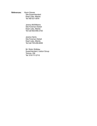 References: Kevin Graves
Site Superintendent
Kearl Lake, Alberta
Tel 780-531-0978
Jeremy McWilliams
Site Foreman Kietwit
Kearl Lake, Alberta
Tel Cell 902-856-2163
Jeremy Harris
Site Foreman Kietwit
Kearl Lake, Alberta
Tel Cell 705-206-6836
Mr. Robin Shilliday
Superintendent, Ledcor Group
Toronto, ON
Tel: 519-717-2715
 