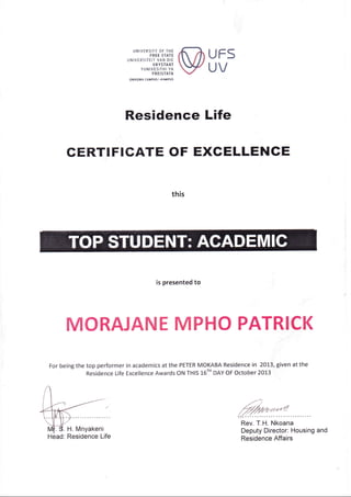 UNIVERSITY OF THE
FREE STATE
UNIVERSITEIT VAN DIE
VRYSTAAT
YUNIVESITHI YA
FREISTATA
QWAQWA CAilPUSI-KAt4PU5
UFS
UV
Residence Life
CERTIFIGATE OF EXCELLENGE
this
is presented to
,"-)
fu*a'h"r.
T.H. Nkoana
Deputy Director: Housing and
Residence Affairs
MORAJANE MPHO PATRICK
For being the top performer in academics at the PETER MOKABA Residence in 2013, given at the
Residence Life Excellence Awards ON THIS 16-'DAY oF October 2013
 
