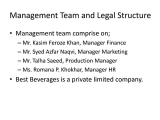Management Team and Legal Structure
• Management team comprise on;
– Mr. Kasim Feroze Khan, Manager Finance
– Mr. Syed Azfar Naqvi, Manager Marketing
– Mr. Talha Saeed, Production Manager
– Ms. Romana P. Khokhar, Manager HR
• Best Beverages is a private limited company.
 