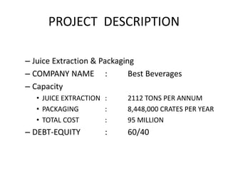 PROJECT DESCRIPTION
– Juice Extraction & Packaging
– COMPANY NAME : Best Beverages
– Capacity
• JUICE EXTRACTION : 2112 TONS PER ANNUM
• PACKAGING : 8,448,000 CRATES PER YEAR
• TOTAL COST : 95 MILLION
– DEBT-EQUITY : 60/40
 
