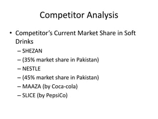 Competitor Analysis
• Competitor’s Current Market Share in Soft
Drinks
– SHEZAN
– (35% market share in Pakistan)
– NESTLE
– (45% market share in Pakistan)
– MAAZA (by Coca-cola)
– SLICE (by PepsiCo)
 
