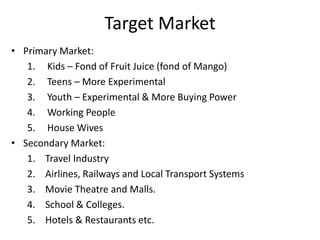 Target Market
• Primary Market:
1. Kids – Fond of Fruit Juice (fond of Mango)
2. Teens – More Experimental
3. Youth – Experimental & More Buying Power
4. Working People
5. House Wives
• Secondary Market:
1. Travel Industry
2. Airlines, Railways and Local Transport Systems
3. Movie Theatre and Malls.
4. School & Colleges.
5. Hotels & Restaurants etc.
 