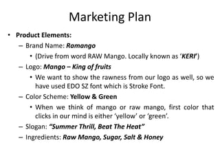 Marketing Plan
• Product Elements:
– Brand Name: Ramango
• (Drive from word RAW Mango. Locally known as ‘KERI’)
– Logo: Mango – King of fruits
• We want to show the rawness from our logo as well, so we
have used EDO SZ font which is Stroke Font.
– Color Scheme: Yellow & Green
• When we think of mango or raw mango, first color that
clicks in our mind is either ‘yellow’ or ‘green’.
– Slogan: “Summer Thrill, Beat The Heat”
– Ingredients: Raw Mango, Sugar, Salt & Honey
 