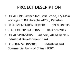 PROJECT DESCRIPTION
• LOCATION: Eastern Industrial Zone, EZ/1-P-4
Port Qasim Rd, Karachi 74200, Pakistan
• IMPLEMENTATION PERIOD: 19 MONTHS
• START OF OPERATIONS : 01-April-2017
• LOCAL SPONSORS: Partners, Allied Bank &
Industrial Development Bank
• FOREIGN SPONSORS: Industrial and
Commercial bank of China ( ICBC )
 