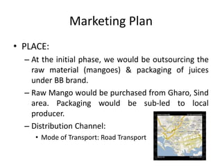 Marketing Plan
• PLACE:
– At the initial phase, we would be outsourcing the
raw material (mangoes) & packaging of juices
under BB brand.
– Raw Mango would be purchased from Gharo, Sind
area. Packaging would be sub-led to local
producer.
– Distribution Channel:
• Mode of Transport: Road Transport
 