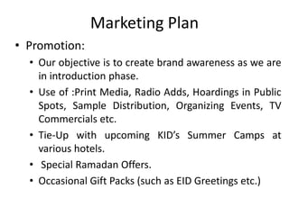 Marketing Plan
• Promotion:
• Our objective is to create brand awareness as we are
in introduction phase.
• Use of :Print Media, Radio Adds, Hoardings in Public
Spots, Sample Distribution, Organizing Events, TV
Commercials etc.
• Tie-Up with upcoming KID’s Summer Camps at
various hotels.
• Special Ramadan Offers.
• Occasional Gift Packs (such as EID Greetings etc.)
 