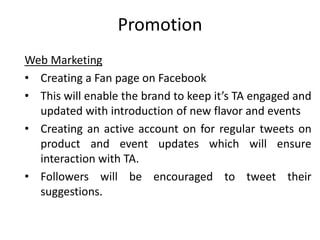 Promotion
Web Marketing
• Creating a Fan page on Facebook
• This will enable the brand to keep it’s TA engaged and
updated with introduction of new flavor and events
• Creating an active account on for regular tweets on
product and event updates which will ensure
interaction with TA.
• Followers will be encouraged to tweet their
suggestions.
 