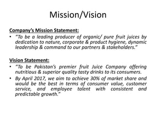 Mission/Vision
Company’s Mission Statement:
• “To be a leading producer of organic/ pure fruit juices by
dedication to nature, corporate & product hygiene, dynamic
leadership & command to our partners & stakeholders.”
Vision Statement:
• “To be Pakistan’s premier fruit Juice Company offering
nutritious & superior quality tasty drinks to its consumers.
• By April 2017, we aim to achieve 30% of market share and
would be the best in terms of consumer value, customer
service, and employee talent with consistent and
predictable growth.”
 