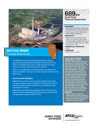 www.atcopower.com
The Battle River Coal-Fired Generating Station is located
approximately 200 kilometres southeast of Edmonton on the
banks of the Battle River and is a major employer of people
living in the farming communities surrounding it.
Water for the Battle River Generating Station is supplied by a
reservoir created in 1954 by a 12 metre high dam located on the
Battle River.
Environmental Highlights
Battle River works with mining company Westmoreland Coal
Company to ensure that the mined land is returned to levels of
productivity that are either equivalent to, or better than what
existed prior to mining.
Battle River has received its registration with the International
Organization for Standardization (ISO) model for environmental
managements systems under ISO 14001.
BATTLE RIVER
Forestburg, Alberta, Canada
689MW
Coal-Fired
Thermal Generation
EQUIPMENT
• Units 34 have Alstom boilers and
General Electric turbine generators
• Unit 5 has an Alstom boiler and a
Hitachi turbine-generator
HIGHLIGHTS
• Battle River has operated since
1956, but Units 12 were retired
and dismantled in 2000. Unit 3 went
into service in 1969, Unit 4 in 1975
and Unit 5 in 1981.
COMMERCIAL OPERATION
• 1956
OWNERSHIP
• ATCO Power – 100%
COAL-FIRED THERMAL
GENERATING PLANTS
Electricity is produced by burning coal in
large boilers, then transferring the heat
energy released to the boiler tubes. The
heat transferred to the tubes creates
high pressure, super-heated steam from
water inside the tubes. This steam
is then directed through piping to the
steam turbine where it is converted to
mechanical energy by expanding across
the turbine blades causing the turbine
to spin. A shaft connects the steam
turbine to the generator, causing the
generator to spin. The generators use
an electromagnetic field to convert this
mechanical energy into electrical energy.
After expanding through the steam
turbine, the steam is then condensed
back to water and pumped back to the
boiler where the cycle starts all over.
BENEFITS
• Efficiency levels are higher than
traditional thermal power generation or
open-cycle gas turbine power generation
• Emissions are minimized through low
NOx burners in the gas turbines
A L B E R TA
 
