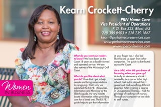 IN BUSINESS
Kearn Crockett-Cherry
What do you want our readers
to know? We have been on the
Coast 18 years as a locally-owned
and operated service. We are
also natives of the Mississippi Gulf
Coast.
What do you like about what
you do? I love that I get to help
people and bring some solutions
to caregiving. That’s why we
published the R.I.P.E. (Resources,
Information and Planning for the
Elderly) guide. It’s very hard to
locate information when providing
care for a loved one. The R.I.P.E.
guide helps to put that information
at your finger tips. I also feel
like this sets us apart from other
companies. The guide is distributed
across the Coast.
As a child, what did you dream of
becoming when you grew up?
Actually in elementary school I
wanted to be a nurse. After high
school, I set out to do just that. I
guess God had something different
planned. After finishing a degree
in Occupational Therapy, I had the
privilege of working with nurses.
Through our company we are able
to staff nurses.
PRN Home Care
Vice President of Operations
P. O. Box 323, Biloxi, MS
228.385.8503 • 228.239.1867
kearn@prnhomecareservices.com
www.prnhomecareservices.com
www.ripeconference.com
 