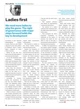 40 golfdigestmalaysia | july 2014
The Golf Life The Observer by V. Ravindran
We need more ladies to
play the game. The right
of governance with major
steps forward holds the
key to development
Ladies first
V. Ravindran is the General Manager
of Samarahan Country Club in
Kuching and has served two national
golf associations in 28 years.
According to past National
Handicapping System
records, there are only 9,000
registered active lady golfers
in Malaysia. That’s a paltry
figure compared to most
Asian countries.
Before we ask why, let’s
look at how the ladies game is
governed and developed.
As per the Malaysian Golf
Association constitution,
ladies golf development falls
under their prerogative as the
only governing body of golf in
the country since 1929.
Since then, the selection
and participation has been
made by the MGA on a
moderate scale due to a lack of
budget and poor participation
of women golfers.
According to records,
during the presidency of
the late Tun Abdul Hamid
Omar, the Malaysian Ladies
Golf Association (MALGA)
was officially formed in 1984
as an affiliate to assist in the
development of ladies golf. 
While it remains a mystery
why another association was
registered, MALGA’s roll was
to support MGA by promoting
the game via the hosting of
regular ladies tournaments
and seminars.
This function is similar to
the Senior Golfers’ Society
that was formed in 1931.
Despite the formation of
MALGA, MGA had always
been involved in the selection
of ladies players for the  Sea
Games, the World Amateur
Team Championship and
other international events
under the sanction of the
Olympic Council of Malaysia
(OCM) and the Kementerian
Belia & Sukan (KBS).
In 2002, during the
presidency of Dato’ Thomas
M.L. Lee, Malaysia was
awarded the honour to
host the World Amateur
Team Championship for
the Eisenhower Trophy and
Espirito Santo Trophy.
This was the catalyst that
began the race to “pole start”
ladies golf development.
According to records, the
Majlis Sukan Negara (MSN)
had given funds to both MGA
and MALGA to assemble their
respective teams for both
these events to put up a strong
showing on home ground.
After the event, MALGA
embarked with their normal
activities. The 2004  World
Cup saw only the men’s team
in action.
This sparked criticism
and debate by participating
countries in Puerto Rico.
The absence of a ladies
national team continued onto
the 2006 Asian Games held in
Doha, Qatar.
That prompted the MGA
Executive Committee to
deliberate on the matter. A
decision was made for the
MGA to step in and play a
pivotal role to send our girls for
international tournaments.
In 2006, I was appointed as
the deputy general manager
of the Competition and Rules
Sub-Committee and was part
of the movement to expand
the development of the ladies
game to other states. Under
the chairmanship of Lee Tuck
Chiew, Melaka state was our
launch pad.
We were assisted by Rom
Muslim, the Captain of
Ayer Keroh Country Club.
The Melaka Amateur Open,
traditionally a Men’s Event,
was converted to a State
Open to accommodate both
genders, whereby 80 slots
were allocated to males and
40 to the ladies.
This served as an unofficial
“blue print” for other state
level open tournaments.
Before that, only the club
opens staged at the Royal
Selangor Golf Club, Kelab Golf
Negara Subang and Seremban
International Golf Club to
name a few, were  popular in
the Peninsular.
Sabah and Sarawak had a
head start with ladies events
and these events mostly
attracted corporate and social
golfers.
When YAM Tunku Abdul
Majid Iskandar took over
the presidency in 2007,
the State Opens were given
a new lease of life with a
subsidy of RM5,000 for Men’s
and RM2,000 for Ladies
Event.  With this subsidy
the ladies events begin to
get popular and saw more
young and upcoming juniors
participating. 
Currently except for
Perlis, Kedah, Kelantan and
Terengganu, the states have
included a ladies category for
their events that have seen a
slight increase of lady golfers.
At the national level,
the ladies category was
included in the National
Closed beginning from 2009,
followed by the President’s
Challenge for the Dato’ Robin
Loh Trophy in 2010, and the
combination of the National
Amateur Open in 2011, when
Loh was the president then.
Current MGA president,
Tan Sri Anwar Mohd Noor,
handed back the Malaysian
Ladies Amateur Open (MLAO)
event back to MALGA in 2012.
For the record MALGA
has been managing and
organizing the MLAO without
assistance from the MGA for
more than 25 years.
With the recent completion
of The Queen Sirikit Cup
hosted by MALGA, the big
question is who should
really  be taking charge
and manage ladies golf
development?
Should it be MGA, MALGA
or jointly?
 