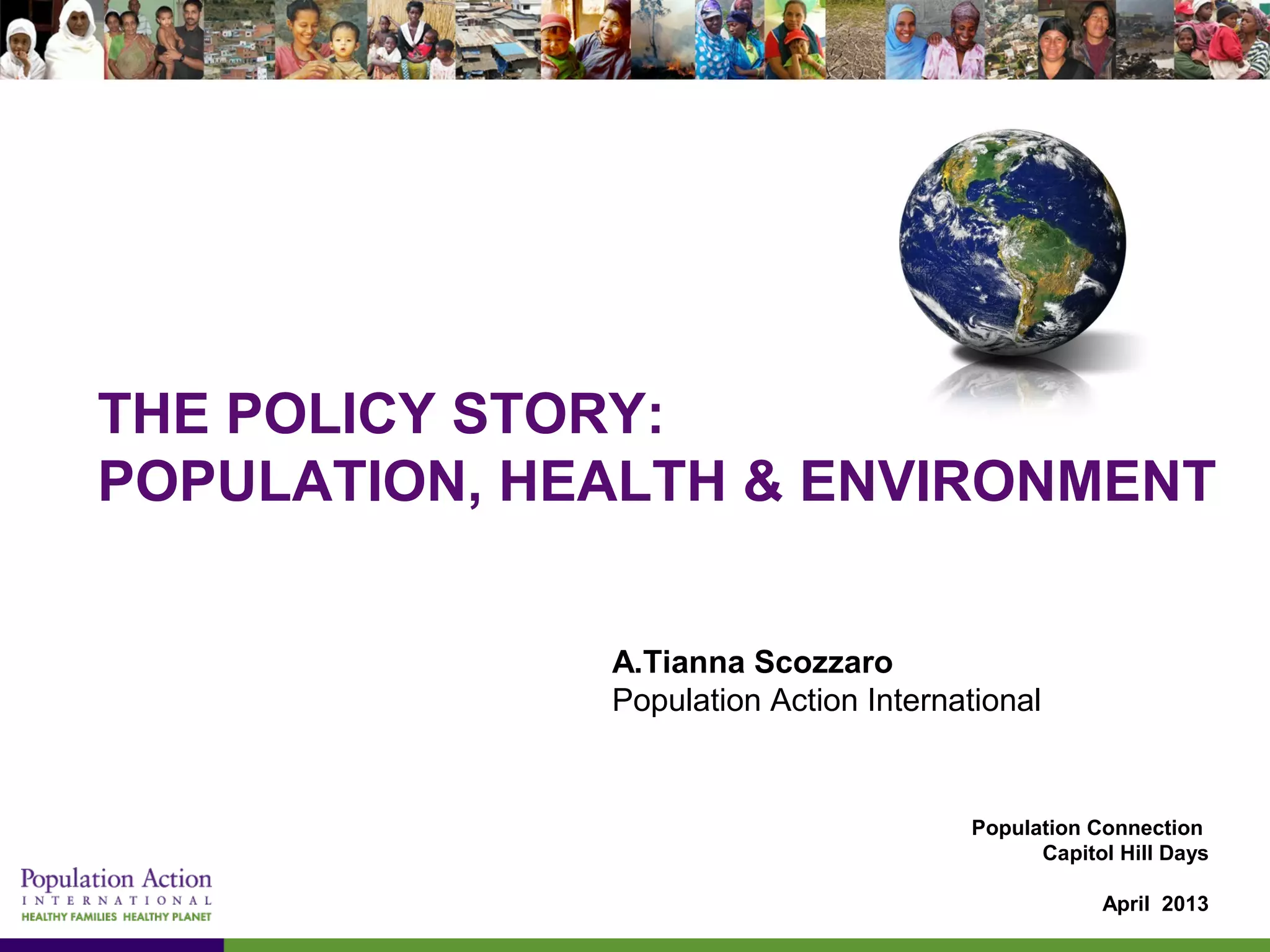 THE POLICY STORY:
POPULATION, HEALTH & ENVIRONMENT
A.Tianna Scozzaro
Population Action International
Population Connection
Capitol Hill Days
April 2013