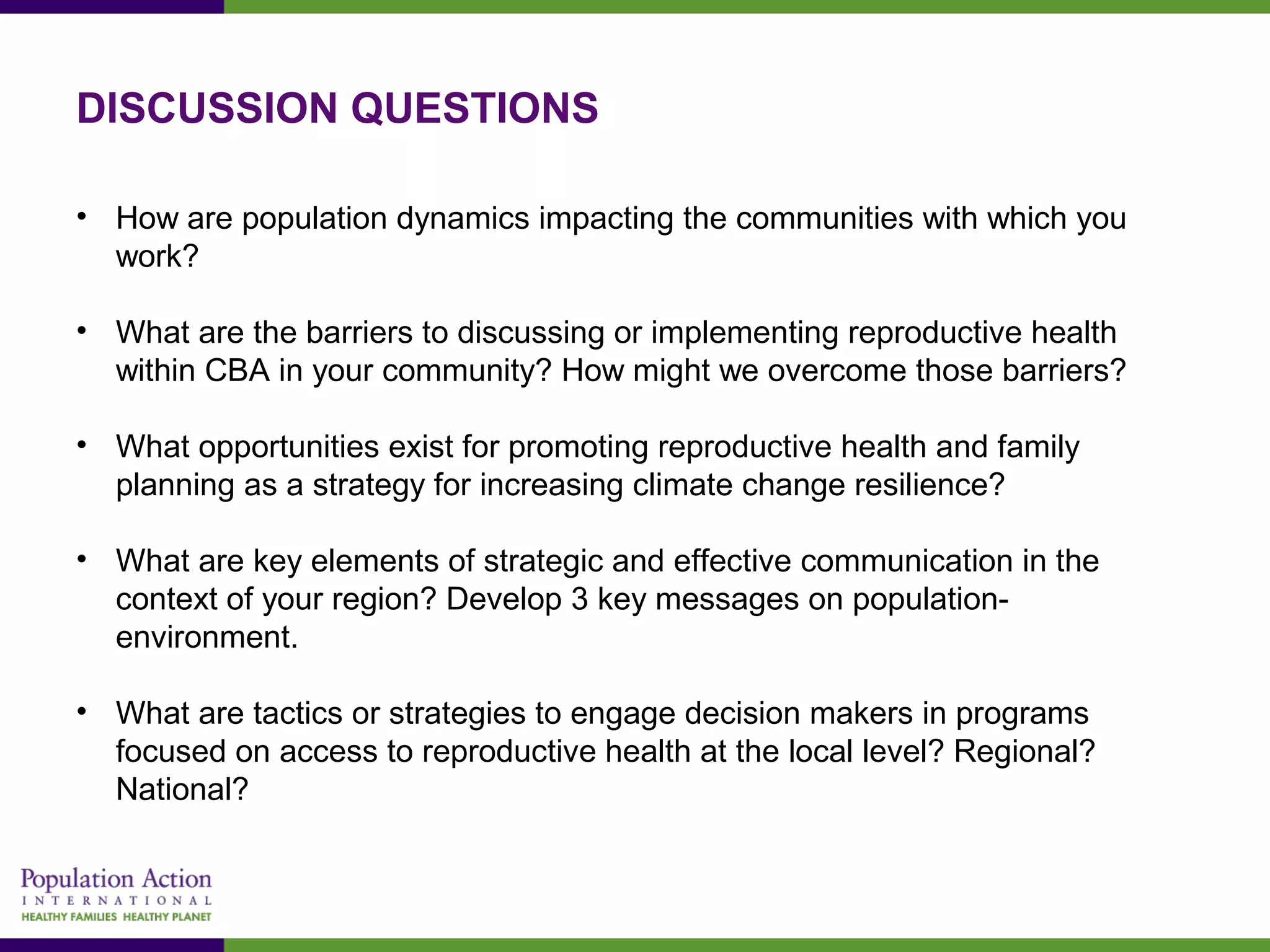 DISCUSSION QUESTIONS
• How are population dynamics impacting the communities with which you
work?
• What are the barriers to discussing or implementing reproductive health
within CBA in your community? How might we overcome those barriers?
• What opportunities exist for promoting reproductive health and family
planning as a strategy for increasing climate change resilience?
• What are key elements of strategic and effective communication in the
context of your region? Develop 3 key messages on population-
environment.
• What are tactics or strategies to engage decision makers in programs
focused on access to reproductive health at the local level? Regional?
National?