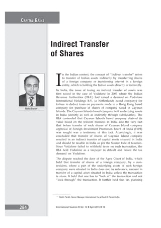 284 International Taxation Vol. 12 April 2015 18
I
n the Indian context, the concept of ‘’Indirect transfer’’ refers
to transfer of Indian assets indirectly by transferring shares
of a foreign company or transferring interest in a foreign
entity, which is holding the Indian assets directly or indirectly.
In India, the issue of taxing an indirect transfer of assets was
first raised in the case of Vodafone in 2007 where the Indian
Revenue Authorities (‘IRA’) had raised a demand on Vodafone
International Holdings B.V. (a Netherlands based company) for
failure to deduct taxes on payments made to a Hong Kong based
company for purchase of shares of company based in Cayman
Islands. The Cayman Islands based company held underlying assets
in India (directly as well as indirectly through subsidiaries). The
IRA contended that Cayman Islands based company derived its
value based on the telecom business in India and the very fact
that before transfer of such shares of Cayman Island company
approval of Foreign Investment Promotion Board of India (FIPB)
was sought was a testimony of this fact. Accordingly, it was
concluded that transfer of shares of Cayman Island company
resulted in an indirect transfer of capital assets situated in India
and should be taxable in India as per the Source Rule of taxation.
Since Vodafone failed to withhold taxes on such transaction, the
IRA held Vodafone as a taxpayer in default and raised the tax
demand on Vodafone.
The dispute reached the door of the Apex Court of India, which
held that transfer of shares of a foreign company, by a non-
resident, where a part of the underlying assets of such foreign
company were situated in India does not, in substance, amount to
transfer of a capital asset situated in India unless the transaction
is sham. It held that one has to “look at” the transaction and not
“look through” the transaction. It further held that tax planning
Indirect Transfer
of Shares
Nishit Parikh*
* Nishit Parikh, Senior Manager International Tax at Sudit K Parekh & Co.
CAPITAL GAINS
284
 