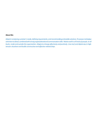 About Me:
Adeptin analyzing customer’sneeds,defining requirements,and recommending actionablesolutions.Possessesmeticulous
attention to detail,combinedwithstrong organizationaland communicationskills. Relateswell to all kindsof people,at all
levels, inside and outside the organization. Adaptsto change effectively and positively. Uses tact and diplomacy in high-
tension situations and builds constructive and effective relationships.
 