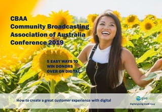 CBAA
Community Broadcasting
Association of Australia
Conference 2019
How	to	create	a	great	customer	experience	with	digital
Digital	giving	made	easy
5 EASY WAYS TO
WIN DONORS
OVER ON DIGITAL
 