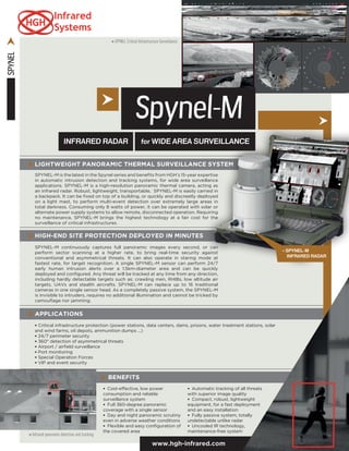 SPYNEL
> Infrared panoramic detection and tracking
INFRARED RADAR for WIDE AREA SURVEILLANCE
Spynel-M
APPLICATIONS
• Critical infrastructure protection (power stations, data centers, dams, prisons, water treatment stations, solar
and wind farms, oil depots, ammunition dumps ...)
• 24/7 perimeter security
• 360° detection of asymmetrical threats
• Airport / airfield surveillance
• Port monitoring
• Special Operation Forces
• VIP and event security
BENEFITS
•  Cost-effective, low power
consumption and reliable
surveillance system
•  Full 360-degree panoramic
coverage with a single sensor
•  Day and night panoramic scrutiny
even in adverse weather conditions
•  Flexible and easy configuration of
the covered area
•  Automatic tracking of all threats
with superior image quality
•  Compact, robust, lightweight
equipment, for a fast deployment
and an easy installation
•  Fully passive system, totally
undetectable unlike radar
•  Uncooled IR technology,
maintenance-free system
www.hgh-infrared.com
LIGHTWEIGHT PANORAMIC THERMAL SURVEILLANCE SYSTEM
SPYNEL-M is the latest in the Spynel series and benefits from HGH’s 15-year expertise
in automatic intrusion detection and tracking systems, for wide area surveillance
applications. SPYNEL-M is a high-resolution panoramic thermal camera, acting as
an infrared radar. Robust, lightweight, transportable, SPYNEL-M is easily carried in
a backpack. It can be fixed on top of a building, or quickly and discreetly deployed
on a light mast, to perform multi-event detection over extremely large areas in
total darkness. Consuming only 8 watts of power, it can be operated with solar or
alternate power supply systems to allow remote, disconnected operation. Requiring
no maintenance, SPYNEL-M brings the highest technology at a fair cost for the
surveillance of critical infrastructures.
HIGH-END SITE PROTECTION DEPLOYED IN MINUTES
SPYNEL-M continuously captures full panoramic images every second, or can
perform sector scanning at a higher rate, to bring real-time security against
conventional and asymmetrical threats. It can also operate in staring mode at
fastest rate, for target recognition. A single SPYNEL-M sensor can perform 24/7
early human intrusion alerts over a 1.5km-diameter area and can be quickly
deployed and configured. Any threat will be tracked at any time from any direction,
including hardly detectable targets such as: crawling men, RHIBs, low altitude air
targets, UAVs and stealth aircrafts. SPYNEL-M can replace up to 16 traditional
cameras in one single sensor head. As a completely passive system, the SPYNEL-M
is invisible to intruders, requires no additional illumination and cannot be tricked by
camouflage nor jamming.
> SPYNEL Critical Infrastructure Surveillance
> Spynel-M
Infrared Radar
 