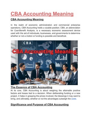 ‭
CBA Accounting Meaning‬
‭
CBA Accounting Meaning‬
‭
In‬ ‭
the‬ ‭
realm‬ ‭
of‬ ‭
economic‬ ‭
administration‬ ‭
and‬ ‭
commercial‬ ‭
enterprise‬
‭
operations,‬‭
CBA‬‭
Accounting‬‭
holds‬‭
a‬‭
sizable‬‭
position.‬‭
CBA,‬‭
an‬‭
abbreviation‬
‭
for‬ ‭
Cost-Benefit‬ ‭
Analysis,‬ ‭
is‬ ‭
a‬ ‭
necessary‬ ‭
economic‬ ‭
assessment‬ ‭
device‬
‭
used‬‭
with‬‭
the‬‭
aid‬‭
of‬‭
individuals,‬‭
businesses,‬‭
and‬‭
governments‬‭
to‬‭
determine‬
‭
whether or not a motion or funding is possible and beneficial.‬
‭
The Essence of CBA Accounting‬
‭
At‬ ‭
its‬ ‭
core,‬ ‭
CBA‬ ‭
Accounting‬ ‭
is‬ ‭
about‬ ‭
weighing‬ ‭
the‬ ‭
attainable‬ ‭
positive‬
‭
factors‬‭
and‬‭
losses‬‭
tied‬‭
to‬‭
a‬‭
decision.‬‭
When‬‭
deliberating‬‭
funding‬‭
or‬‭
a‬‭
new‬
‭
project,‬‭
it‬‭
helps‬‭
in‬‭
grasping‬‭
the‬‭
prices‬‭
involved,‬‭
the‬‭
blessings‬‭
it‬‭
may‬‭
want‬‭
to‬
‭
bring, and ultimately, whether or not the advantages outweigh the‬‭
costs.‬
‭
Significance and Purpose of CBA Accounting‬
 