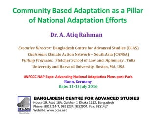 Community Based Adaptation as a Pillar
of National Adaptation Efforts
BANGLADESH CENTRE FOR ADVANCED STUDIES
House 10, Road 16A, Gulshan 1, Dhaka 1212, Bangladesh
Phone: 8818214-7, 9851234, 9852904; Fax: 9851417
Website: www.bcas.net
Dr. A. Atiq Rahman
Executive Director: Bangladesh Centre for Advanced Studies (BCAS)
Chairman: Climate Action Network – South Asia (CANSA)
Visiting Professor: Fletcher School of Law and Diplomacy , Tufts
University and Harvard University, Boston, MA, USA
UNFCCC NAP Expo: Advancing National Adaptation Plans post-Paris
Bonn, Germany
Date: 11-15 July 2016
 