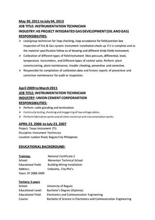 May 30, 2011 toJuly 04, 2013
JOB TITLE: INSTRUMENTATION TECHNICIAN
INDUSTRY: H5 PROJECT INTEGRATED GAS DEVELOPMENT(OIL AND GAS)
RESPONSIBILITIES:
 Lead group technician for loop checking, loop acceptance for field junction box
Inspection of Fire & Gas system. Instrument installation check-up if it is complete and as
the material specification follow as of drawing and different kinds fields Instrument.
 Calibration of different types of field Instrument likes pressure, differential, level,
temperature transmitters, and Different types of control valve. Perform plant
commissioning, plant maintenance, trouble shooting, preventive and corrective.
 Responsible for compilation of calibration data and history reports of preventive and
corrective maintenance for audit or inspection.
April 2009 toMarch2011
JOB TITLE: INSTRUMENTATION TECHNICIAN
INDUSTRY:UNION CEMENTCORPORARTION
RESPONSIBILITIES:
 Perform cable glanding and termination.
 Continuity testing,checkingandmeggeringof low voltagecables.
 Performfabricationworksandall otherelectrical andinstrumentationworks.
APRIL 23, 2006-toJuly 23, 2007
Project: Texas Instrument (TI)
Discipline: Instrument Technician
Location: Loakan Road, Baguio City Philippines
EDUCATIONAL BACKGROUND:
Training: National Certificate 2
School: Manantan Technical School
Educational Field: Building Wiring Installation
Address: Urdaneta, City Phil’s.
Years: SY 2008-2009
Tertiary: 5 years
School: University of Baguio
Educational Level: Bachelor’s Degree (Diploma)
Educational Field: Electronics and Communication Engineering
Course: Bachelor of Science in Electronics and Communication Engineering
 