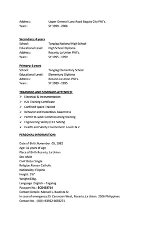 Address: Upper General Luna Road Baguio City Phil’s.
Years: SY 1999 - 2006
Secondary: 4 years
School: Tanglag National High School
Educational Level: High School Diploma
Address: Rosario, La Union Phil’s.
Years: SY 1995 - 1999
Primary: 6 years
School: Tanglag Elementary School
Educational Level: Elementary Diploma
Address: Rosario La Union Phil’s.
Years: SY 1989 - 1995
TRAININGS AND SEMINARS ATTENDED:
 Electrical & Instrumentation
 H2s Training Certificate
 Confined Space Trained
 Behavior and Hazardous Awareness
 Permit to work Commissioning training
 Engineering Safety (ECE Safety)
 Health and Safety Environment Level I & 2
PERSONAL INFORMATION:
Date of Birth:November 05, 1982
Age: 32 years of age
Place of Birth:Rosario, La Union
Sex :Male
Civil Status:Single
Religion:Roman Catholic
Nationality :Filipino
Height: 5’6”
Weight:63kg.
Language :English – Tagalog
Passport No.: ECO433714
Contact Details: Manuel L. Bautista Sr.
In case of emergency:55 Carunoan West, Rosario, La Union. 2506 Philippines
Contact No. : (00) +63922 6692271
 