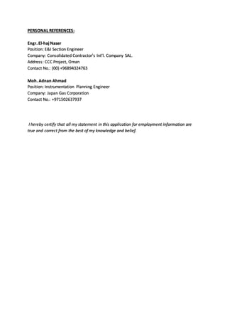 PERSONAL REFERENCES:
Engr. El-haj Naser
Position: E&I Section Engineer
Company: Consolidated Contractor’s Int’l. Company SAL.
Address: CCC Project, Oman
Contact No.: (00) +96894324763
Moh. Adnan Ahmad
Position: Instrumentation Planning Engineer
Company: Japan Gas Corporation
Contact No.: +971502637937
I hereby certify that all my statement in this application for employment information are
true and correct from the best of my knowledge and belief.
 