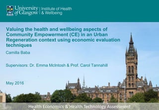 Health Economics & Health Technology Assessment
Valuing the health and wellbeing aspects of
Community Empowerment (CE) in an Urban
Regeneration context using economic evaluation
techniques
May 2016
Camilla Baba
Supervisors: Dr. Emma McIntosh & Prof. Carol Tannahill
 